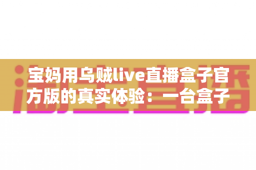 宝妈用乌贼live直播盒子官方版的真实体验：一台盒子如何改变我的带娃与直播生活