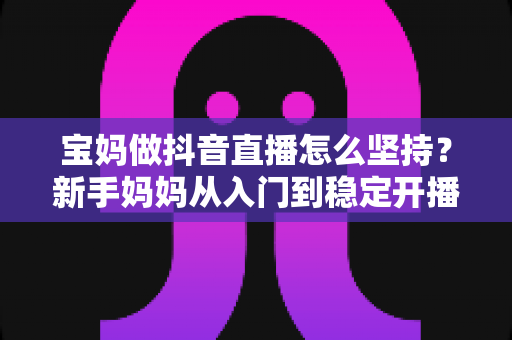宝妈做抖音直播怎么坚持?新手妈妈从入门到稳定开播的全流程实战指南 宝妈做抖音直播怎么坚持?新手妈妈从入门到稳定开播的全流程实战指南