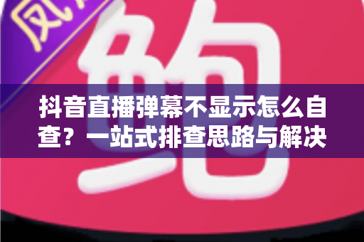 抖音直播弹幕不显示怎么自查?一站式排查思路与解决方法全解析 抖音直播弹幕不显示怎么自查?一站式排查思路与解决方法全解析