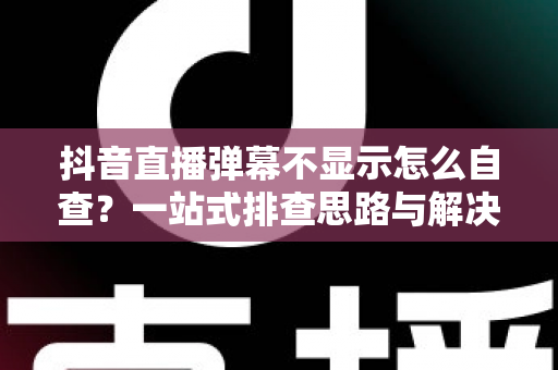 抖音直播弹幕不显示怎么自查?一站式排查思路与解决方法全解析 抖音直播弹幕不显示怎么自查?一站式排查思路与解决方法全解析