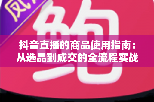 抖音直播的商品使用指南:从选品到成交的全流程实战攻略 抖音直播的商品使用指南:从选品到成交的全流程实战攻略