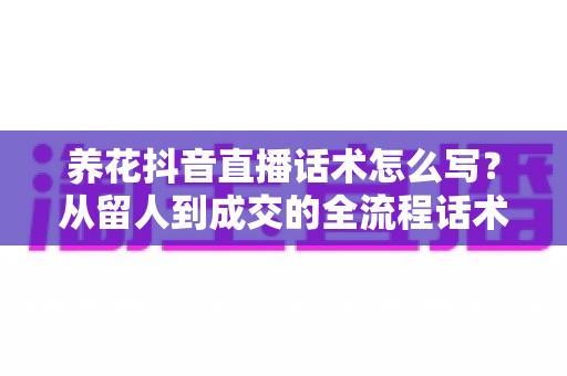 养花抖音直播话术怎么写？从留人到成交的全流程话术模板与实战指南