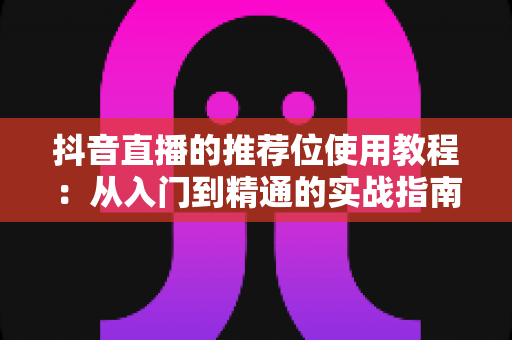 抖音直播的推荐位使用教程：从入门到精通的实战指南，助你快速抢占流量红利