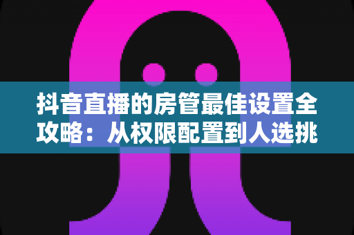抖音直播的房管最佳设置全攻略:从权限配置到人选挑选,打造高效直播间管理体系 抖音直播的房管最佳设置全攻略:从权限配置到人选挑选,打造高效直播间管理体系