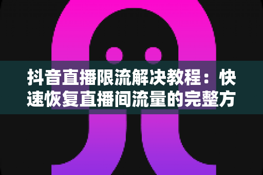 抖音直播限流解决教程：快速恢复直播间流量的完整方案