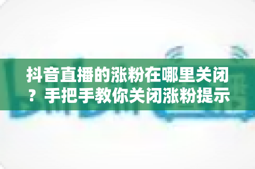 抖音直播的涨粉在哪里关闭？手把手教你关闭涨粉提示，打造清爽直播间