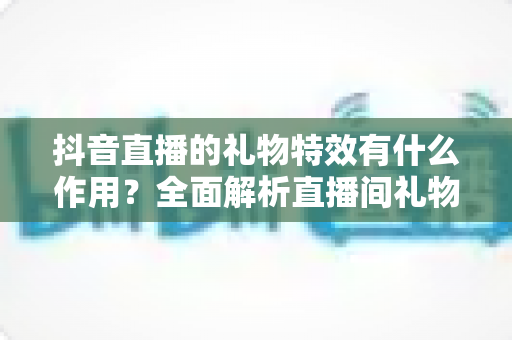 抖音直播的礼物特效有什么作用？全面解析直播间礼物特效的功能、价值与使用技巧