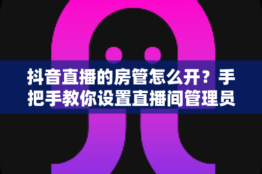 抖音直播的房管怎么开?手把手教你设置直播间管理员,打造高质量直播环境 抖音直播的房管怎么开?手把手教你设置直播间管理员,打造高质量直播环境