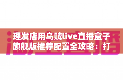 理发店用乌贼live直播盒子旗舰版推荐配置全攻略：打造高清流畅的门店直播间