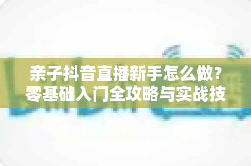 亲子抖音直播新手怎么做？零基础入门全攻略与实战技巧全解析