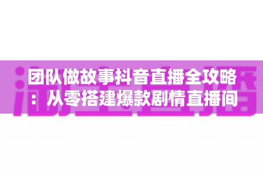 团队做故事抖音直播全攻略:从零搭建爆款剧情直播间的实战方法论 团队做故事抖音直播全攻略:从零搭建爆款剧情直播间的实战方法论