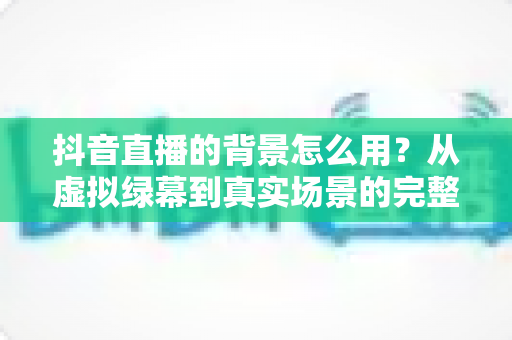抖音直播的背景怎么用?从虚拟绿幕到真实场景的完整设置教程与实用技巧 抖音直播的背景怎么用?从虚拟绿幕到真实场景的完整设置教程与实用技巧