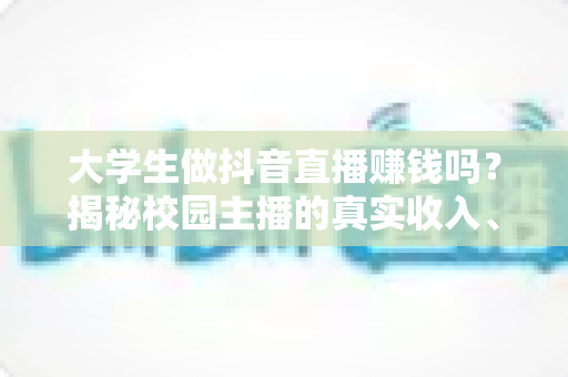 大学生做抖音直播赚钱吗？揭秘校园主播的真实收入、变现方式与入行全攻略