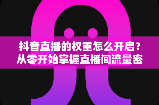抖音直播的权重怎么开启？从零开始掌握直播间流量密码的完整运营指南