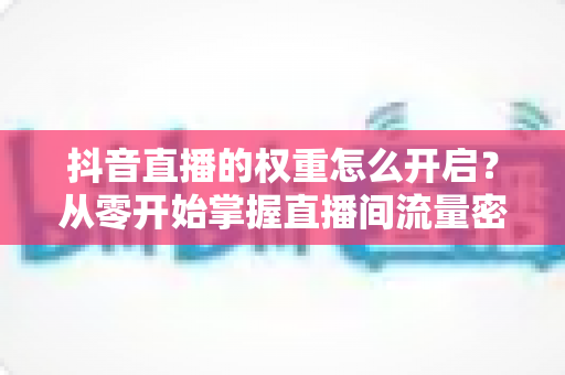 抖音直播的权重怎么开启？从零开始掌握直播间流量密码的完整运营指南