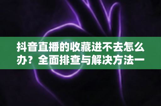 抖音直播的收藏进不去怎么办?全面排查与解决方法一文读懂 抖音直播的收藏进不去怎么办?全面排查与解决方法一文读懂