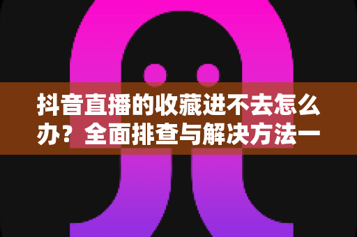 抖音直播的收藏进不去怎么办?全面排查与解决方法一文读懂 抖音直播的收藏进不去怎么办?全面排查与解决方法一文读懂