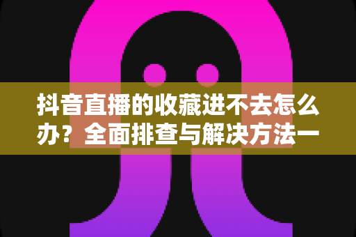 抖音直播的收藏进不去怎么办?全面排查与解决方法一文读懂 抖音直播的收藏进不去怎么办?全面排查与解决方法一文读懂