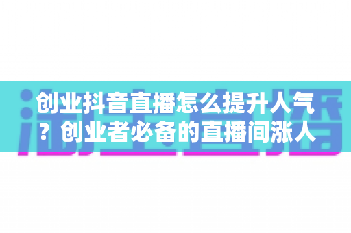 创业抖音直播怎么提升人气？创业者必备的直播间涨人气实战全攻略