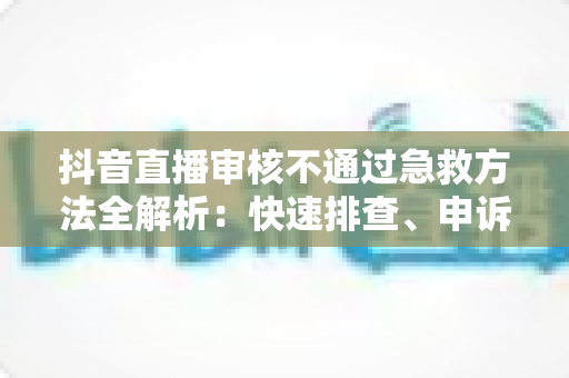 抖音直播审核不通过急救方法全解析:快速排查、申诉与恢复直播的实战指南 抖音直播审核不通过急救方法全解析:快速排查、申诉与恢复直播的实战指南