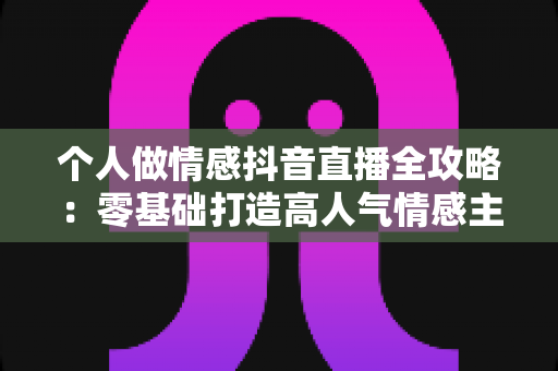 个人做情感抖音直播全攻略：零基础打造高人气情感主播的实战秘籍
