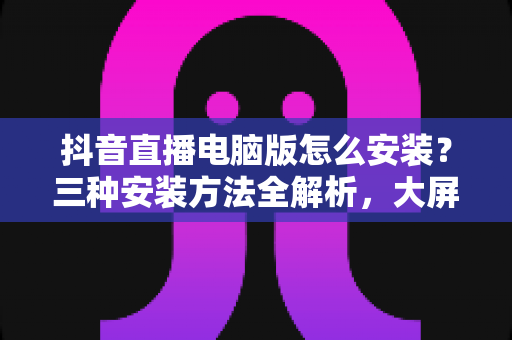 抖音直播电脑版怎么安装?三种安装方法全解析,大屏看播开播一步到位 抖音直播电脑版怎么安装?三种安装方法全解析,大屏看播开播一步到位