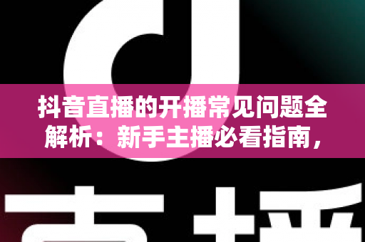 抖音直播的开播常见问题全解析：新手主播必看指南，一次解决账号、设备、规则与流量难题
