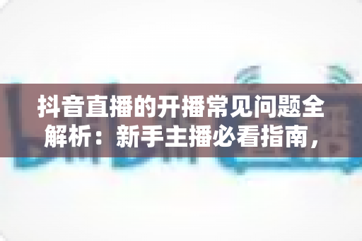 抖音直播的开播常见问题全解析：新手主播必看指南，一次解决账号、设备、规则与流量难题