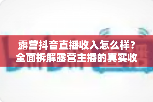 露营抖音直播收入怎么样？全面拆解露营主播的真实收益、变现路径与入行指南