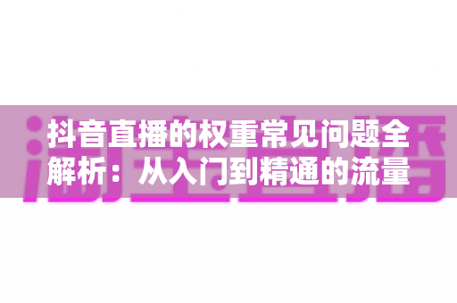 抖音直播的权重常见问题全解析:从入门到精通的流量提升实战指南 抖音直播的权重常见问题全解析:从入门到精通的流量提升实战指南