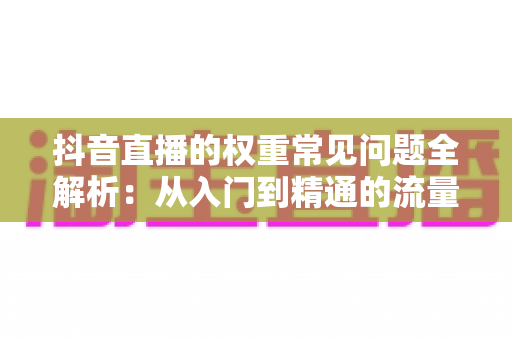 抖音直播的权重常见问题全解析:从入门到精通的流量提升实战指南 抖音直播的权重常见问题全解析:从入门到精通的流量提升实战指南