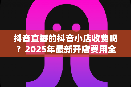 抖音直播的抖音小店收费吗?2025年最新开店费用全解析与省钱运营指南 抖音直播的抖音小店收费吗?2025年最新开店费用全解析与省钱运营指南