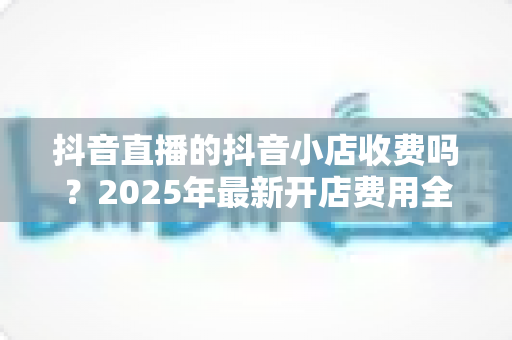 抖音直播的抖音小店收费吗?2025年最新开店费用全解析与省钱运营指南 抖音直播的抖音小店收费吗?2025年最新开店费用全解析与省钱运营指南