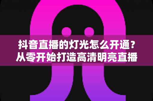 抖音直播的灯光怎么开通？从零开始打造高清明亮直播间的完整攻略