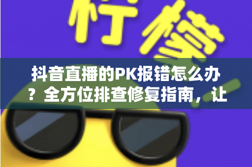 抖音直播的PK报错怎么办?全方位排查修复指南,让你轻松回归连麦对战 抖音直播的PK报错怎么办?全方位排查修复指南,让你轻松回归连麦对战