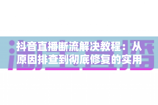 抖音直播断流解决教程：从原因排查到彻底修复的实用指南