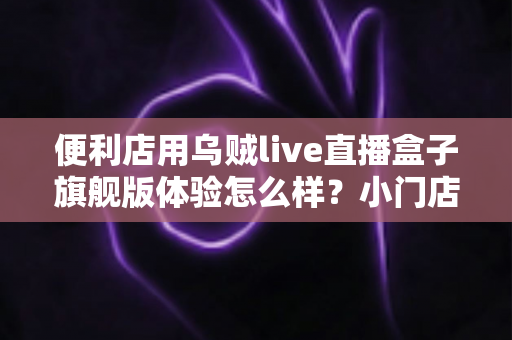 便利店用乌贼live直播盒子旗舰版体验怎么样？小门店直播转型的一手实测与避坑指南