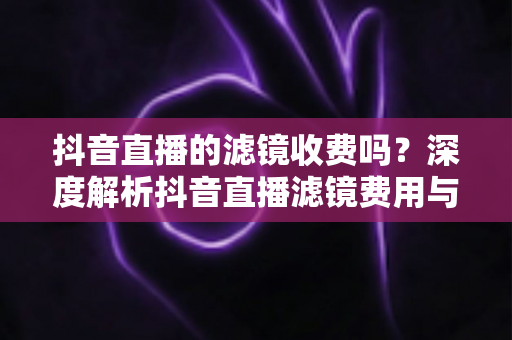 抖音直播的滤镜收费吗？深度解析抖音直播滤镜费用与使用技巧