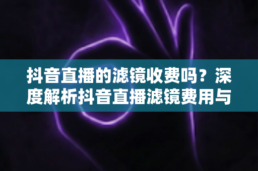 抖音直播的滤镜收费吗？深度解析抖音直播滤镜费用与使用技巧