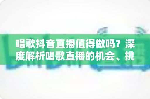 唱歌抖音直播值得做吗?深度解析唱歌直播的机会、挑战与变现前景 唱歌抖音直播值得做吗?深度解析唱歌直播的机会、挑战与变现前景