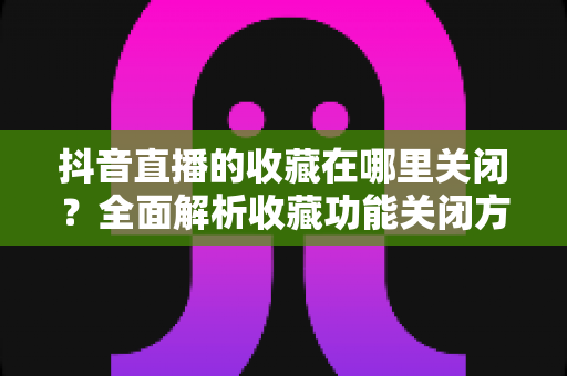抖音直播的收藏在哪里关闭?全面解析收藏功能关闭方法与实用技巧 抖音直播的收藏在哪里关闭?全面解析收藏功能关闭方法与实用技巧
