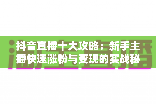 抖音直播十大攻略：新手主播快速涨粉与变现的实战秘籍