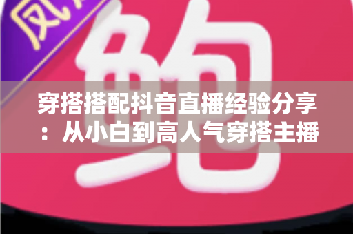 穿搭搭配抖音直播经验分享：从小白到高人气穿搭主播的实战成长指南