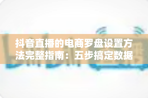 抖音直播的电商罗盘设置方法完整指南:五步搞定数据看板,让直播间流量与转化稳步增长 抖音直播的电商罗盘设置方法完整指南:五步搞定数据看板,让直播间流量与转化稳步增长