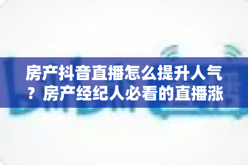 房产抖音直播怎么提升人气？房产经纪人必看的直播涨粉与获客实战指南