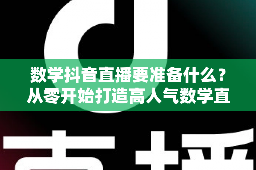 数学抖音直播要准备什么?从零开始打造高人气数学直播间的全攻略 数学抖音直播要准备什么?从零开始打造高人气数学直播间的全攻略