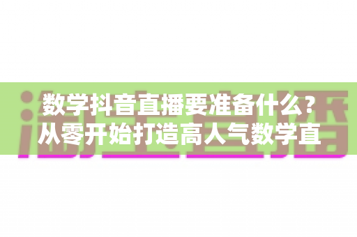 数学抖音直播要准备什么?从零开始打造高人气数学直播间的全攻略 数学抖音直播要准备什么?从零开始打造高人气数学直播间的全攻略