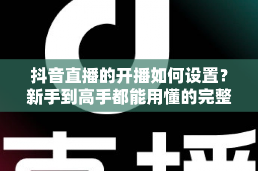 抖音直播的开播如何设置？新手到高手都能用懂的完整开播设置教程与实战技巧