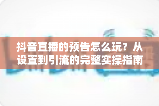 抖音直播的预告怎么玩?从设置到引流的完整实操指南 抖音直播的预告怎么玩?从设置到引流的完整实操指南