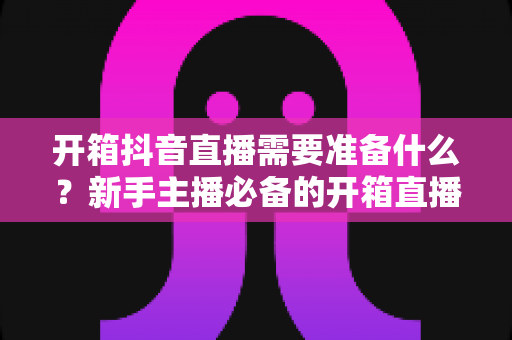 开箱抖音直播需要准备什么?新手主播必备的开箱直播全攻略与设备清单大全 开箱抖音直播需要准备什么?新手主播必备的开箱直播全攻略与设备清单大全